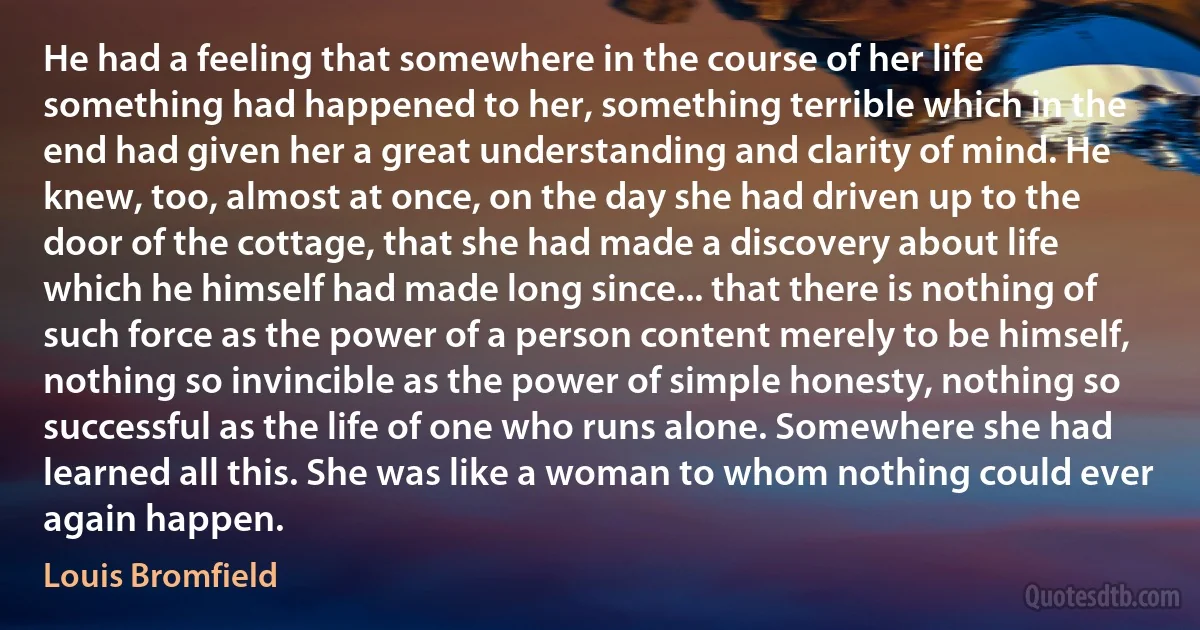 He had a feeling that somewhere in the course of her life something had happened to her, something terrible which in the end had given her a great understanding and clarity of mind. He knew, too, almost at once, on the day she had driven up to the door of the cottage, that she had made a discovery about life which he himself had made long since... that there is nothing of such force as the power of a person content merely to be himself, nothing so invincible as the power of simple honesty, nothing so successful as the life of one who runs alone. Somewhere she had learned all this. She was like a woman to whom nothing could ever again happen. (Louis Bromfield)