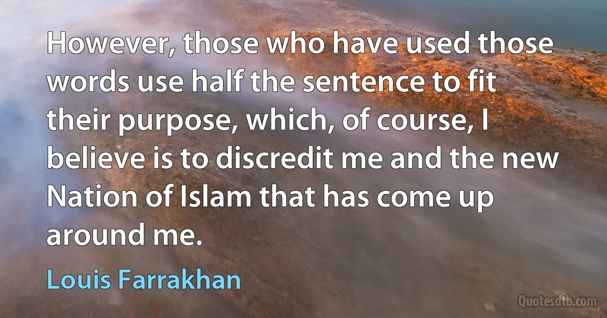 However, those who have used those words use half the sentence to fit their purpose, which, of course, I believe is to discredit me and the new Nation of Islam that has come up around me. (Louis Farrakhan)