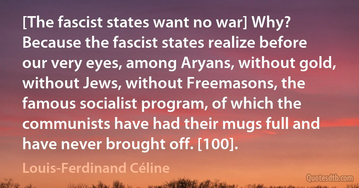 [The fascist states want no war] Why? Because the fascist states realize before our very eyes, among Aryans, without gold, without Jews, without Freemasons, the famous socialist program, of which the communists have had their mugs full and have never brought off. [100]. (Louis-Ferdinand Céline)