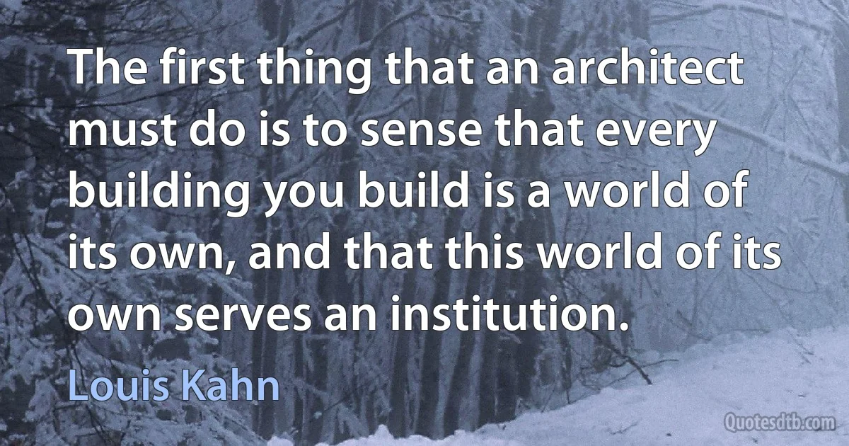 The first thing that an architect must do is to sense that every building you build is a world of its own, and that this world of its own serves an institution. (Louis Kahn)