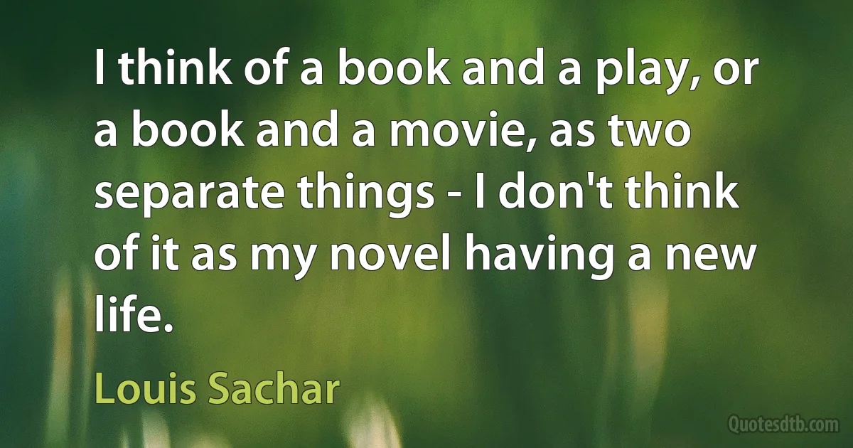 I think of a book and a play, or a book and a movie, as two separate things - I don't think of it as my novel having a new life. (Louis Sachar)