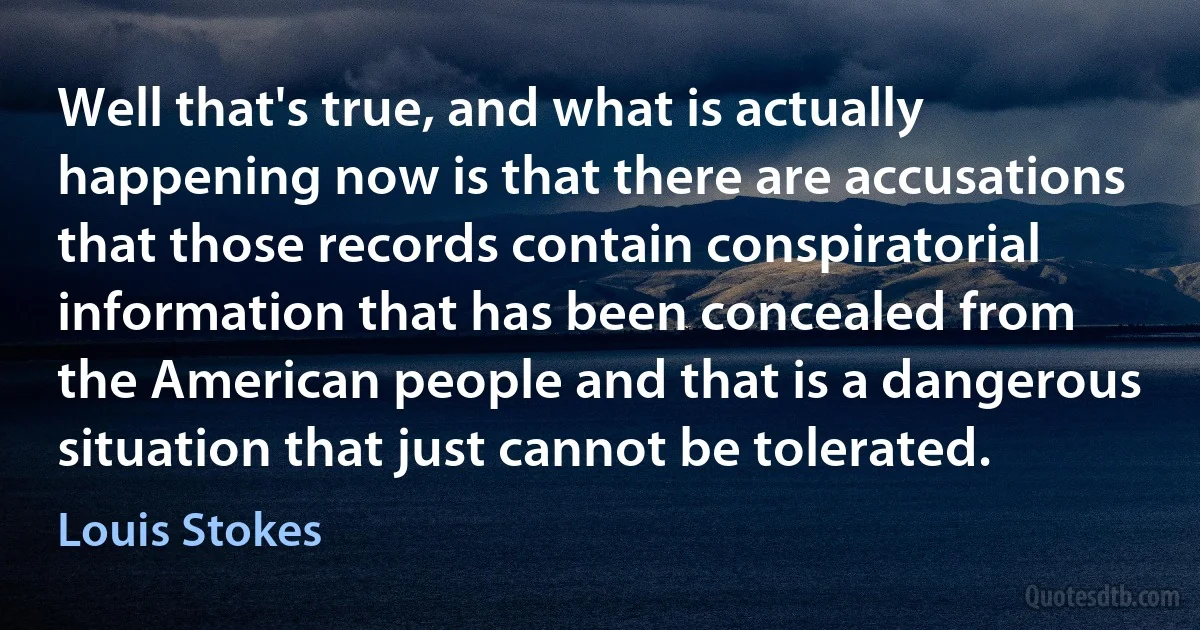 Well that's true, and what is actually happening now is that there are accusations that those records contain conspiratorial information that has been concealed from the American people and that is a dangerous situation that just cannot be tolerated. (Louis Stokes)