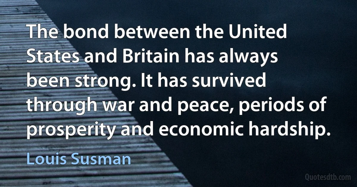 The bond between the United States and Britain has always been strong. It has survived through war and peace, periods of prosperity and economic hardship. (Louis Susman)