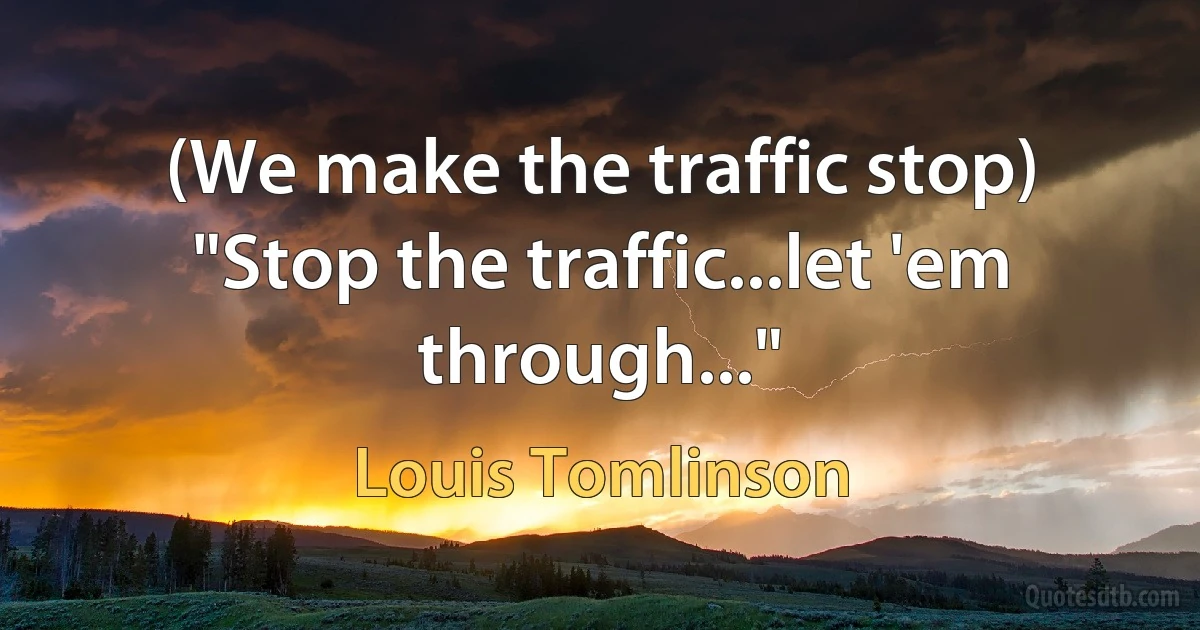 (We make the traffic stop) "Stop the traffic...let 'em through..." (Louis Tomlinson)