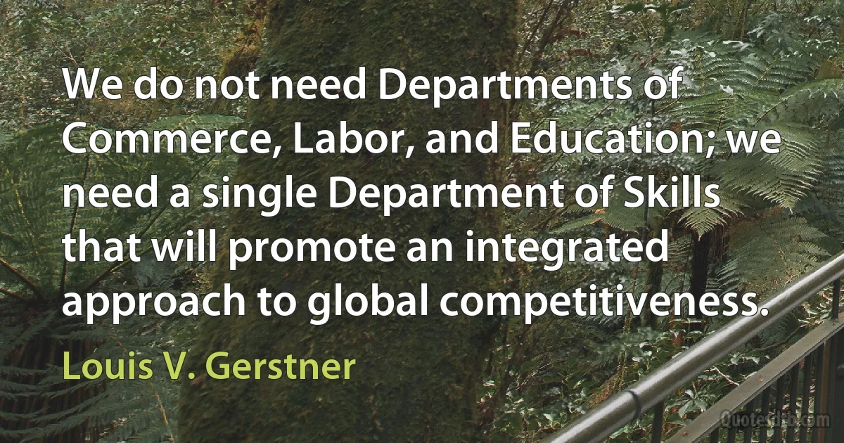 We do not need Departments of Commerce, Labor, and Education; we need a single Department of Skills that will promote an integrated approach to global competitiveness. (Louis V. Gerstner)