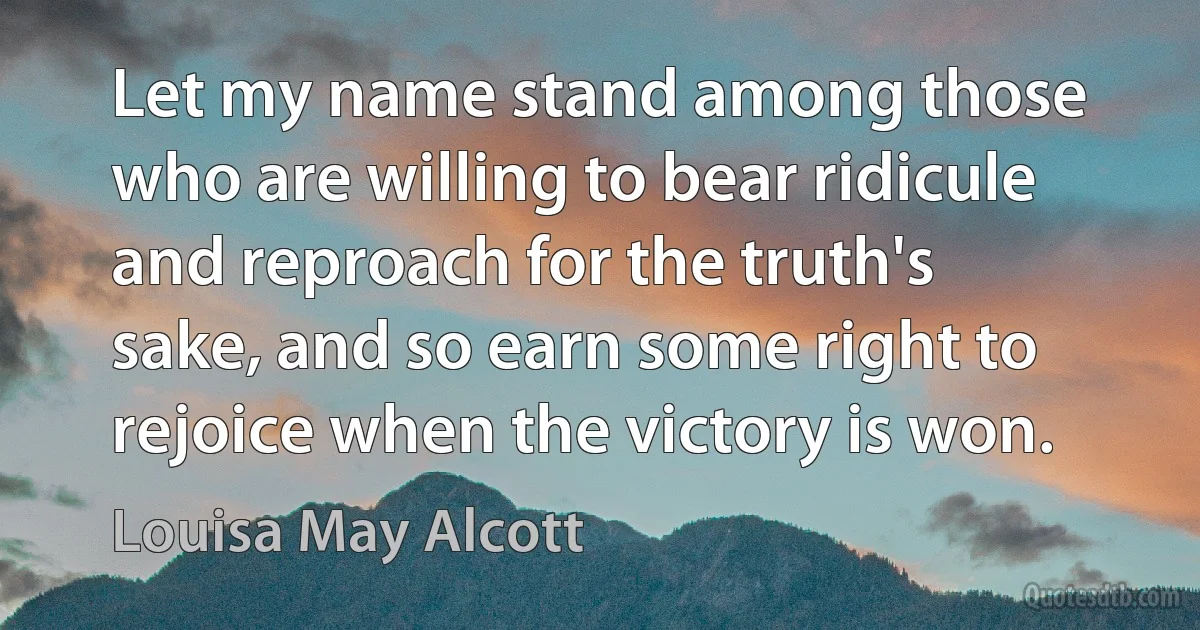 Let my name stand among those who are willing to bear ridicule and reproach for the truth's sake, and so earn some right to rejoice when the victory is won. (Louisa May Alcott)