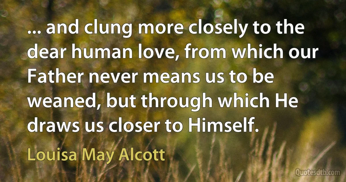 ... and clung more closely to the dear human love, from which our Father never means us to be weaned, but through which He draws us closer to Himself. (Louisa May Alcott)