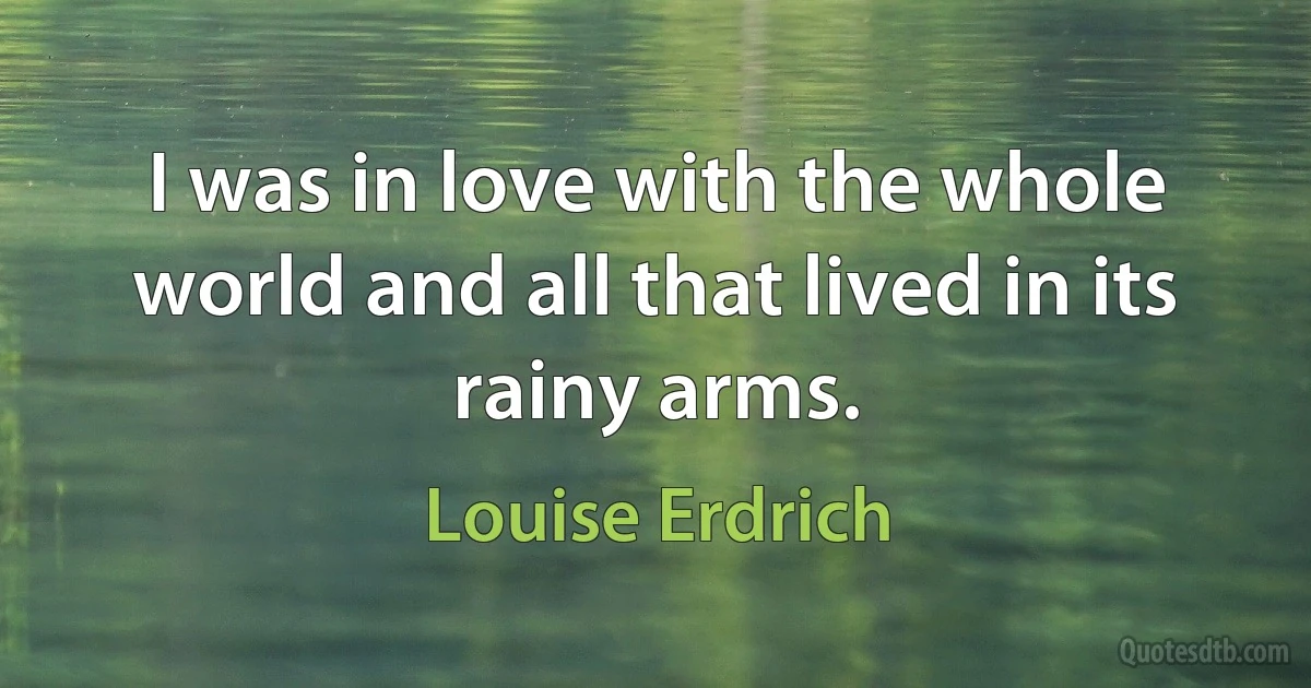 I was in love with the whole world and all that lived in its rainy arms. (Louise Erdrich)