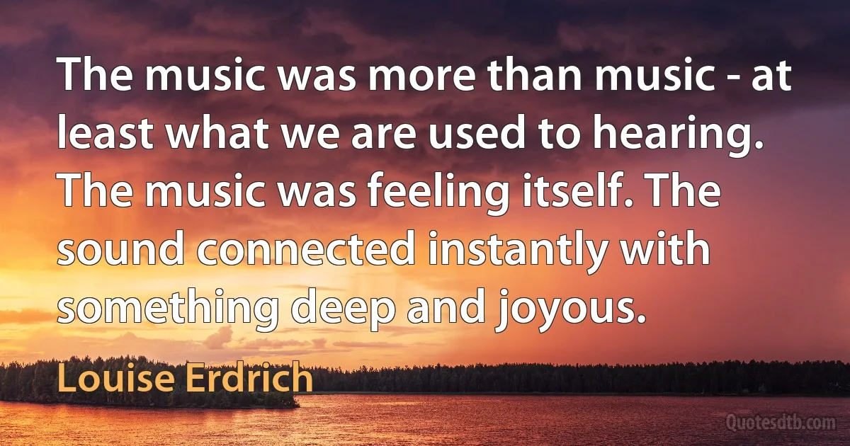 The music was more than music - at least what we are used to hearing. The music was feeling itself. The sound connected instantly with something deep and joyous. (Louise Erdrich)