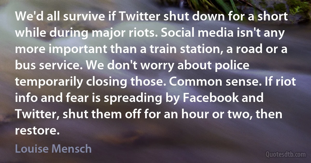 We'd all survive if Twitter shut down for a short while during major riots. Social media isn't any more important than a train station, a road or a bus service. We don't worry about police temporarily closing those. Common sense. If riot info and fear is spreading by Facebook and Twitter, shut them off for an hour or two, then restore. (Louise Mensch)