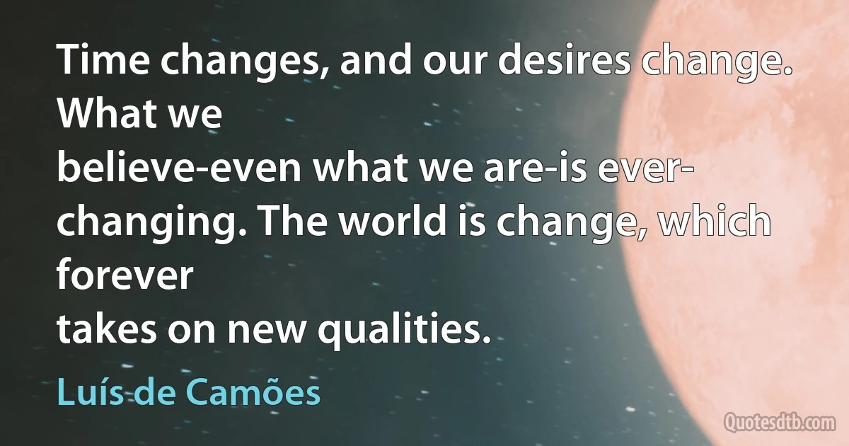 Time changes, and our desires change. What we
believe-even what we are-is ever-
changing. The world is change, which forever
takes on new qualities. (Luís de Camões)