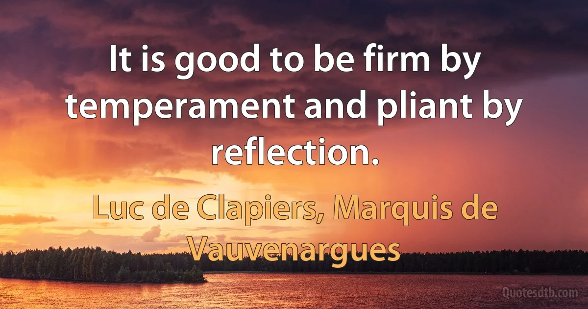 It is good to be firm by temperament and pliant by reflection. (Luc de Clapiers, Marquis de Vauvenargues)