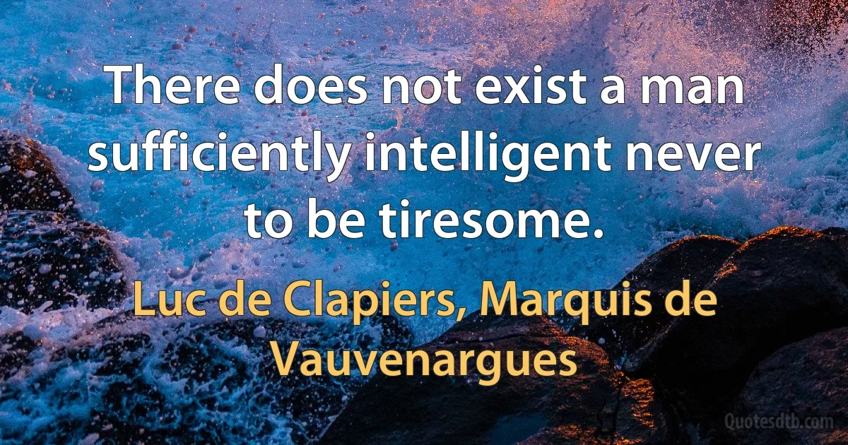 There does not exist a man sufficiently intelligent never to be tiresome. (Luc de Clapiers, Marquis de Vauvenargues)