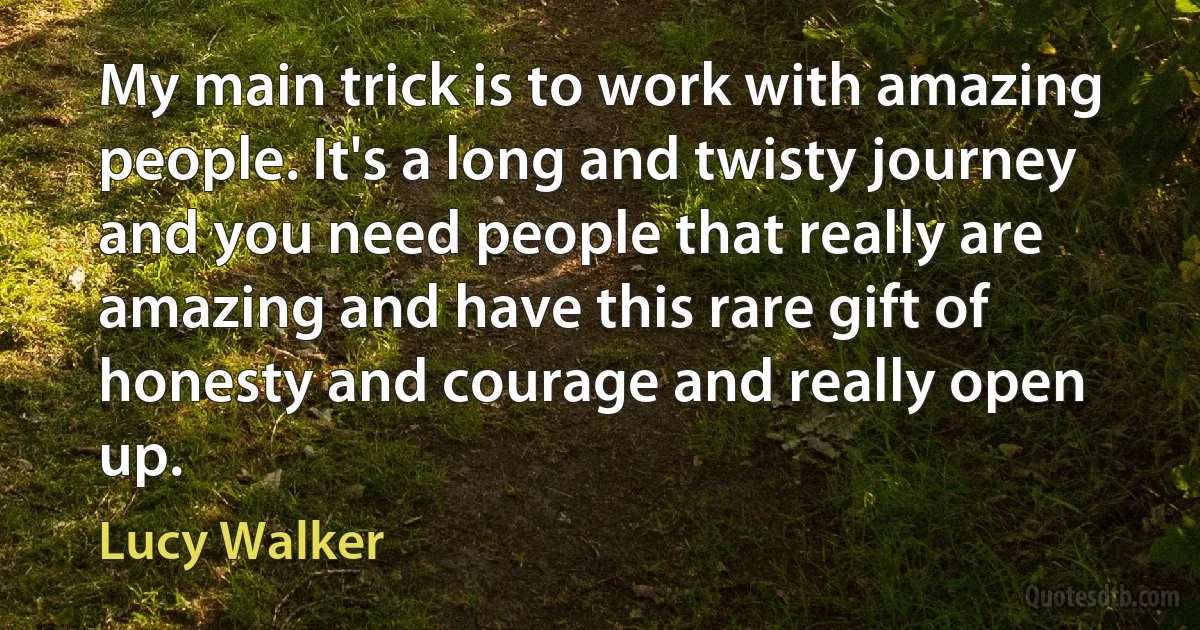 My main trick is to work with amazing people. It's a long and twisty journey and you need people that really are amazing and have this rare gift of honesty and courage and really open up. (Lucy Walker)