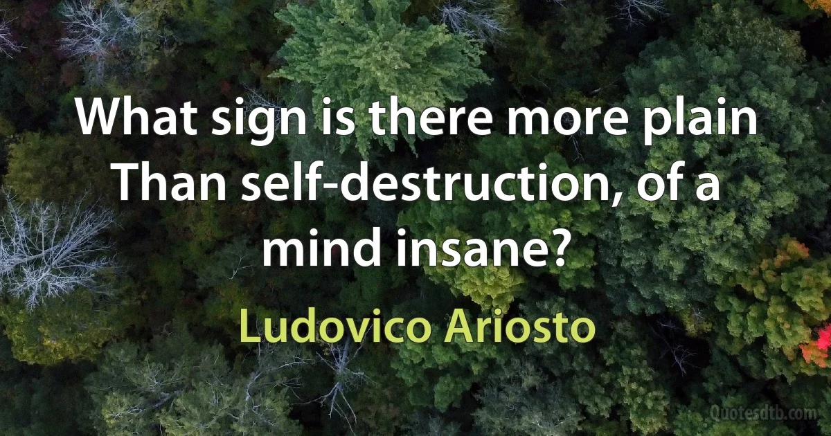 What sign is there more plain
Than self-destruction, of a mind insane? (Ludovico Ariosto)