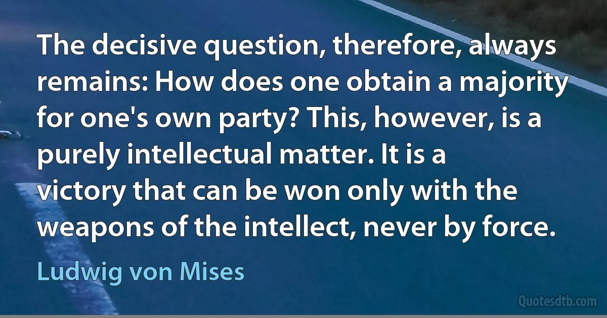 The decisive question, therefore, always remains: How does one obtain a majority for one's own party? This, however, is a purely intellectual matter. It is a victory that can be won only with the weapons of the intellect, never by force. (Ludwig von Mises)