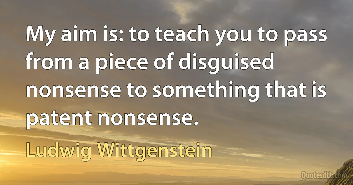 My aim is: to teach you to pass from a piece of disguised nonsense to something that is patent nonsense. (Ludwig Wittgenstein)