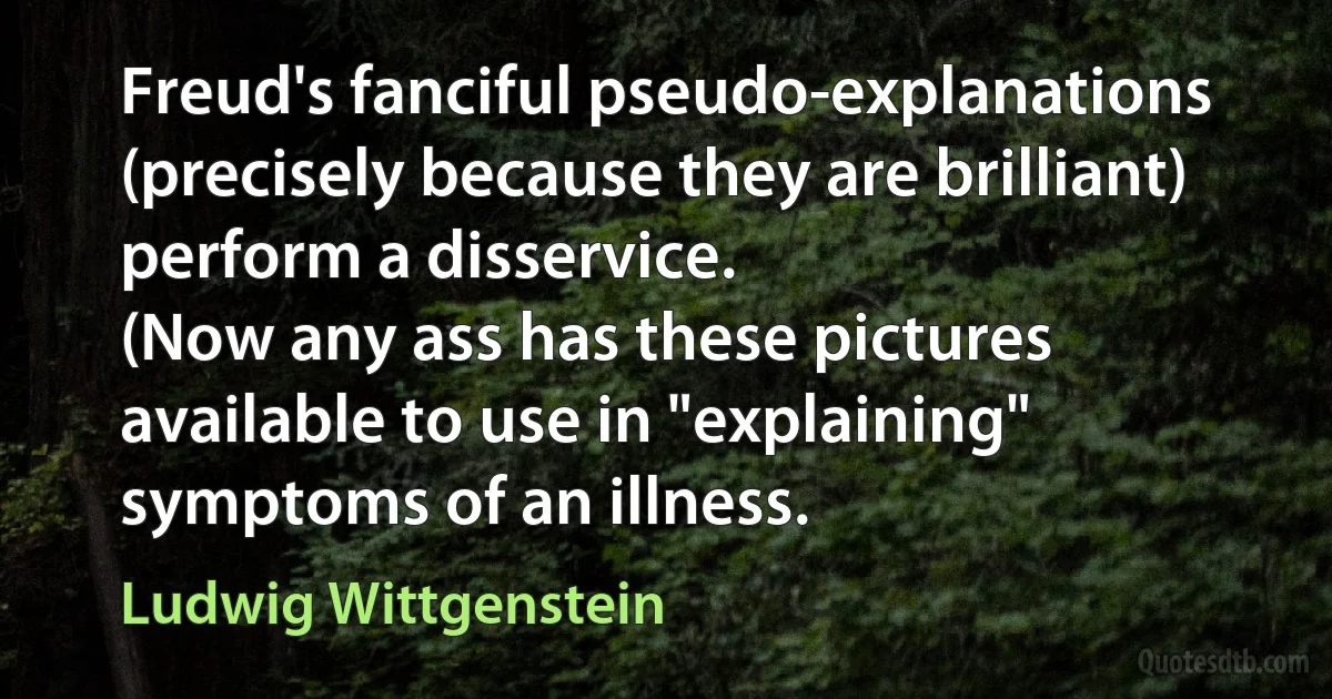 Freud's fanciful pseudo-explanations (precisely because they are brilliant) perform a disservice.
(Now any ass has these pictures available to use in "explaining" symptoms of an illness. (Ludwig Wittgenstein)