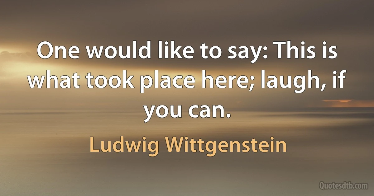 One would like to say: This is what took place here; laugh, if you can. (Ludwig Wittgenstein)