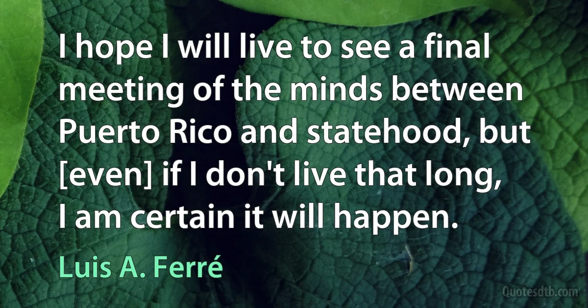 I hope I will live to see a final meeting of the minds between Puerto Rico and statehood, but [even] if I don't live that long, I am certain it will happen. (Luis A. Ferré)