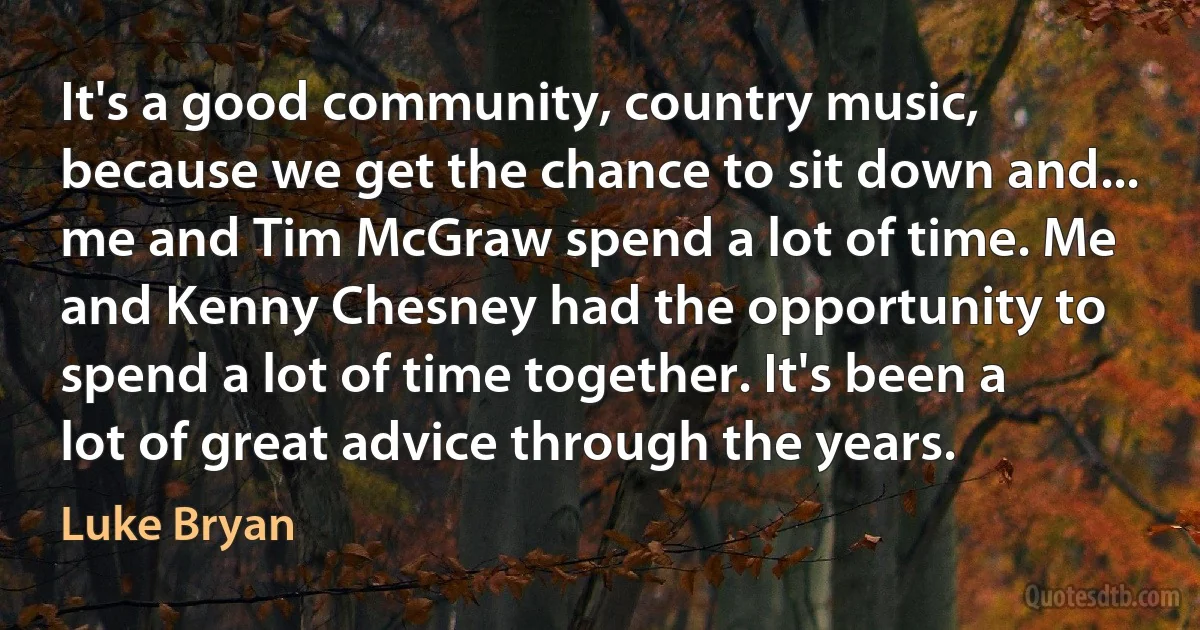 It's a good community, country music, because we get the chance to sit down and... me and Tim McGraw spend a lot of time. Me and Kenny Chesney had the opportunity to spend a lot of time together. It's been a lot of great advice through the years. (Luke Bryan)