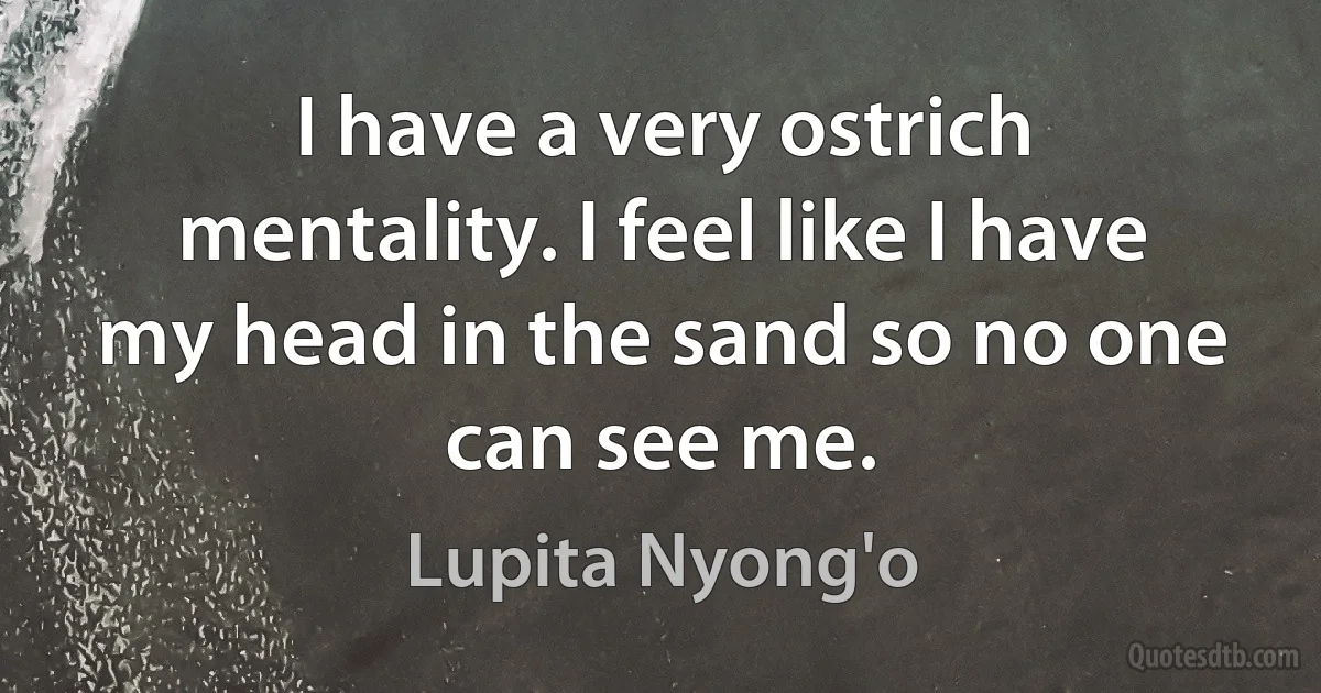 I have a very ostrich mentality. I feel like I have my head in the sand so no one can see me. (Lupita Nyong'o)