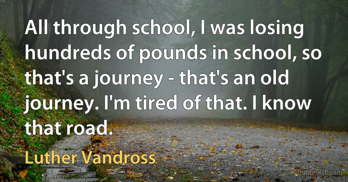 All through school, I was losing hundreds of pounds in school, so that's a journey - that's an old journey. I'm tired of that. I know that road. (Luther Vandross)