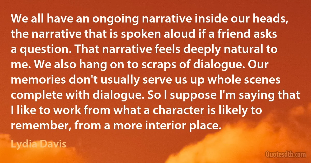 We all have an ongoing narrative inside our heads, the narrative that is spoken aloud if a friend asks a question. That narrative feels deeply natural to me. We also hang on to scraps of dialogue. Our memories don't usually serve us up whole scenes complete with dialogue. So I suppose I'm saying that I like to work from what a character is likely to remember, from a more interior place. (Lydia Davis)