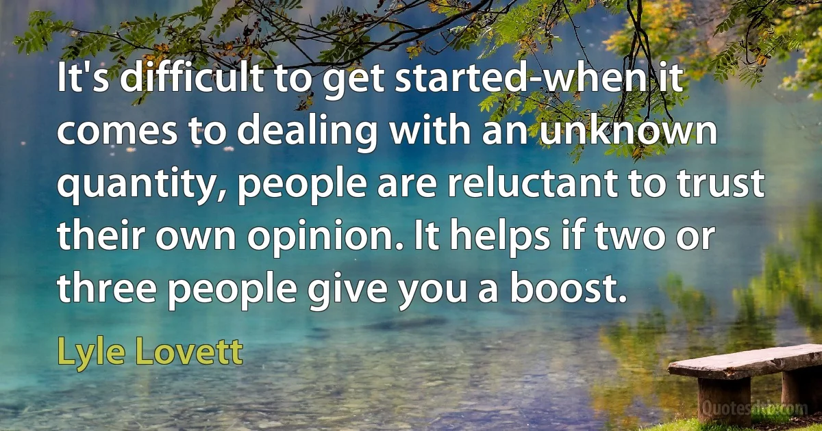 It's difficult to get started-when it comes to dealing with an unknown quantity, people are reluctant to trust their own opinion. It helps if two or three people give you a boost. (Lyle Lovett)