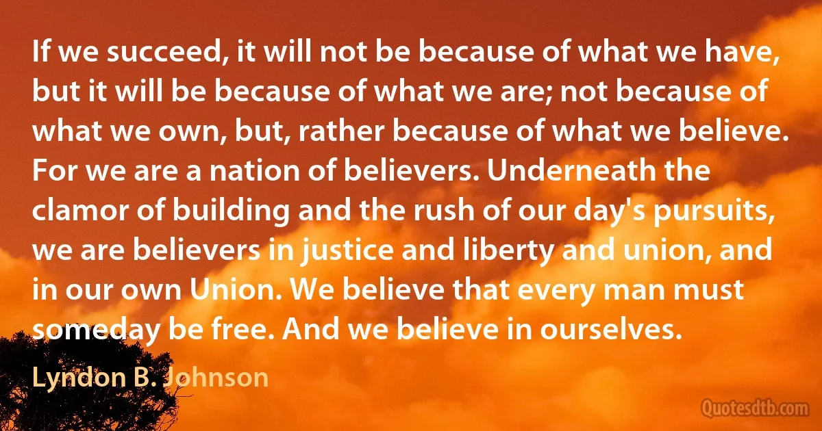 If we succeed, it will not be because of what we have, but it will be because of what we are; not because of what we own, but, rather because of what we believe. For we are a nation of believers. Underneath the clamor of building and the rush of our day's pursuits, we are believers in justice and liberty and union, and in our own Union. We believe that every man must someday be free. And we believe in ourselves. (Lyndon B. Johnson)