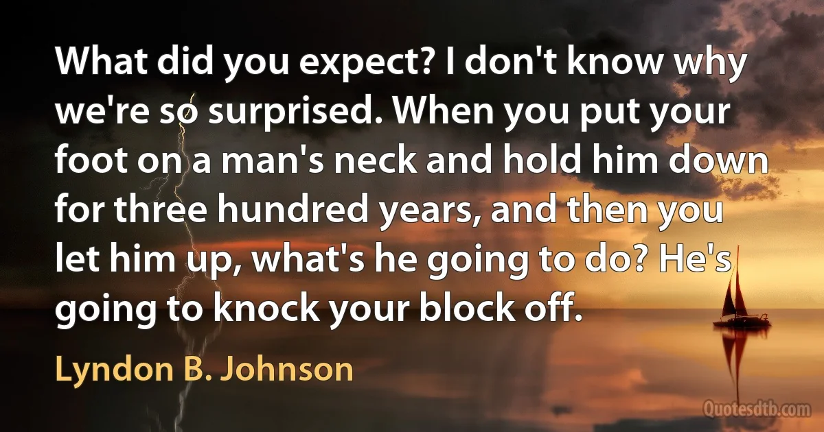 What did you expect? I don't know why we're so surprised. When you put your foot on a man's neck and hold him down for three hundred years, and then you let him up, what's he going to do? He's going to knock your block off. (Lyndon B. Johnson)