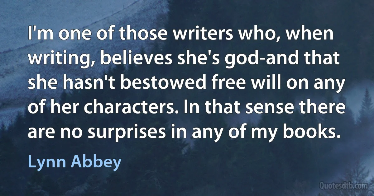 I'm one of those writers who, when writing, believes she's god-and that she hasn't bestowed free will on any of her characters. In that sense there are no surprises in any of my books. (Lynn Abbey)