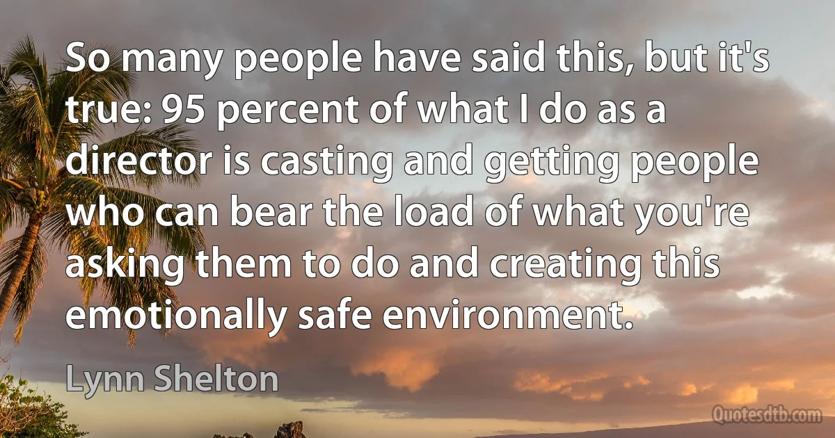 So many people have said this, but it's true: 95 percent of what I do as a director is casting and getting people who can bear the load of what you're asking them to do and creating this emotionally safe environment. (Lynn Shelton)