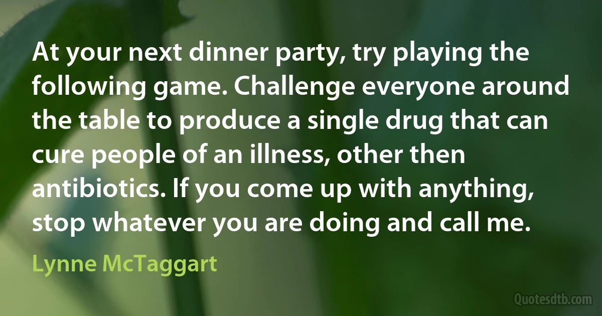 At your next dinner party, try playing the following game. Challenge everyone around the table to produce a single drug that can cure people of an illness, other then antibiotics. If you come up with anything, stop whatever you are doing and call me. (Lynne McTaggart)