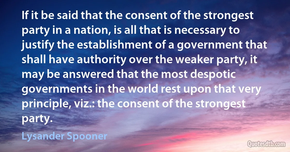 If it be said that the consent of the strongest party in a nation, is all that is necessary to justify the establishment of a government that shall have authority over the weaker party, it may be answered that the most despotic governments in the world rest upon that very principle, viz.: the consent of the strongest party. (Lysander Spooner)