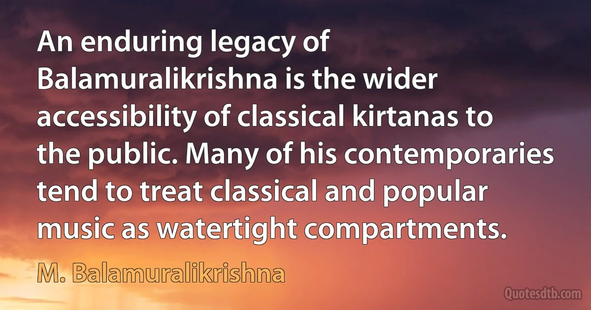 An enduring legacy of Balamuralikrishna is the wider accessibility of classical kirtanas to the public. Many of his contemporaries tend to treat classical and popular music as watertight compartments. (M. Balamuralikrishna)