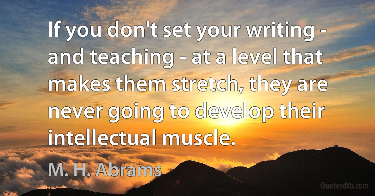 If you don't set your writing - and teaching - at a level that makes them stretch, they are never going to develop their intellectual muscle. (M. H. Abrams)