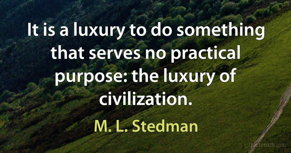 It is a luxury to do something that serves no practical purpose: the luxury of civilization. (M. L. Stedman)