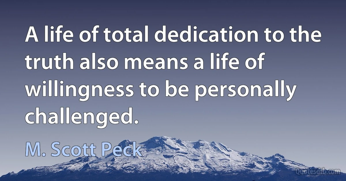 A life of total dedication to the truth also means a life of willingness to be personally challenged. (M. Scott Peck)