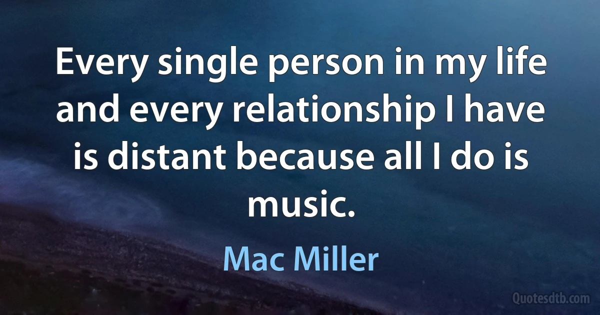 Every single person in my life and every relationship I have is distant because all I do is music. (Mac Miller)