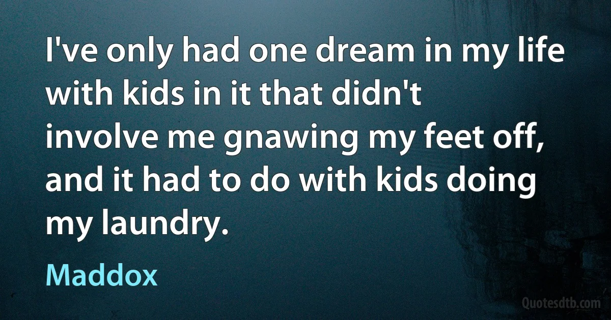 I've only had one dream in my life with kids in it that didn't involve me gnawing my feet off, and it had to do with kids doing my laundry. (Maddox)