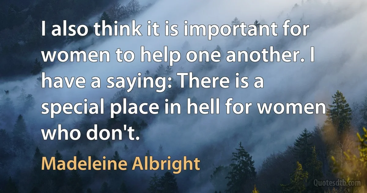 I also think it is important for women to help one another. I have a saying: There is a special place in hell for women who don't. (Madeleine Albright)