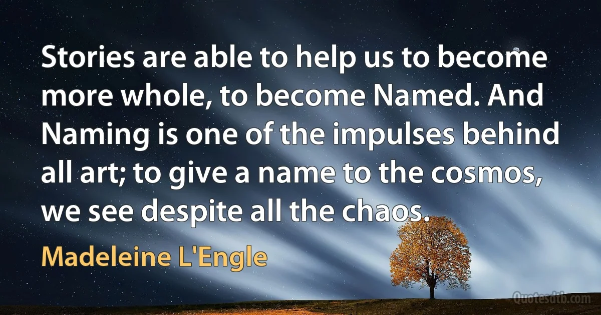 Stories are able to help us to become more whole, to become Named. And Naming is one of the impulses behind all art; to give a name to the cosmos, we see despite all the chaos. (Madeleine L'Engle)