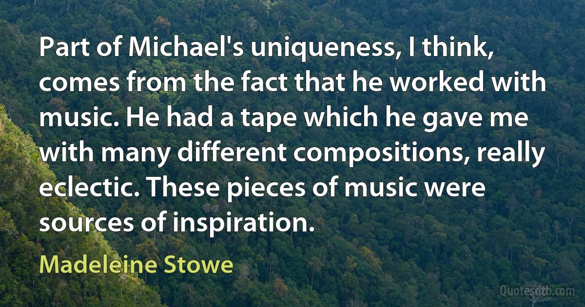 Part of Michael's uniqueness, I think, comes from the fact that he worked with music. He had a tape which he gave me with many different compositions, really eclectic. These pieces of music were sources of inspiration. (Madeleine Stowe)