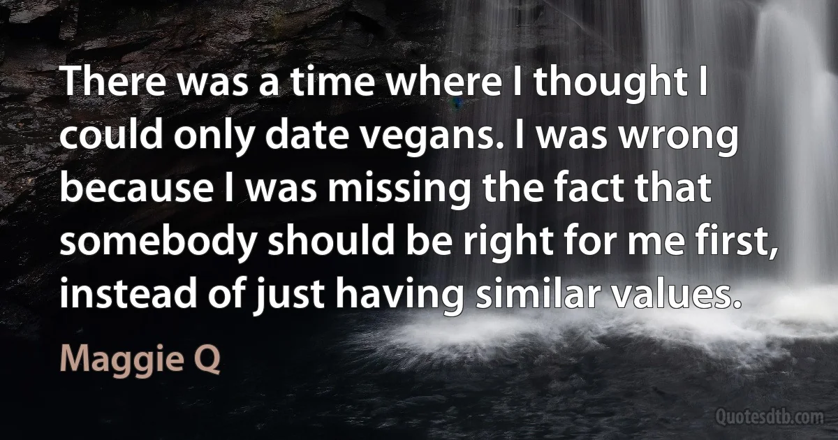 There was a time where I thought I could only date vegans. I was wrong because I was missing the fact that somebody should be right for me first, instead of just having similar values. (Maggie Q)