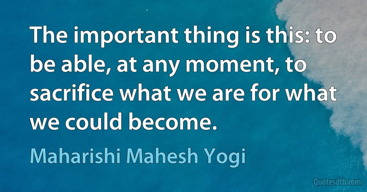 The important thing is this: to be able, at any moment, to sacrifice what we are for what we could become. (Maharishi Mahesh Yogi)