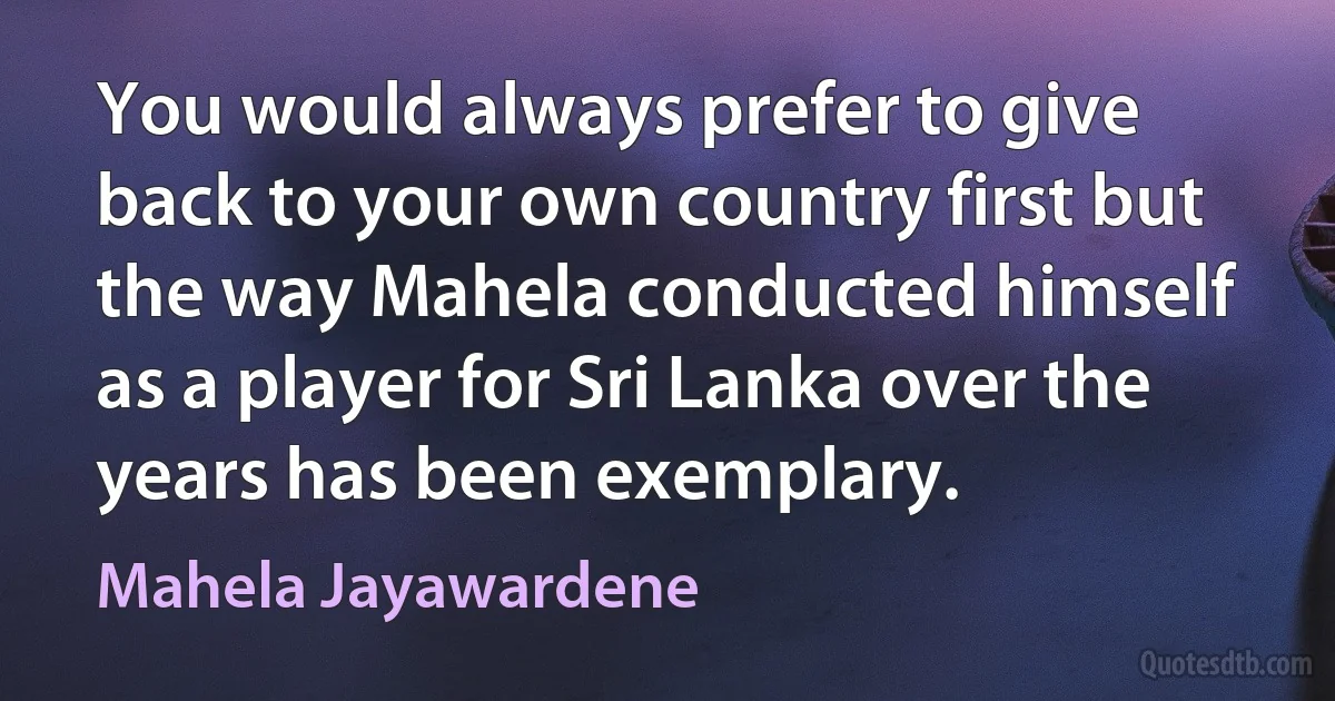 You would always prefer to give back to your own country first but the way Mahela conducted himself as a player for Sri Lanka over the years has been exemplary. (Mahela Jayawardene)