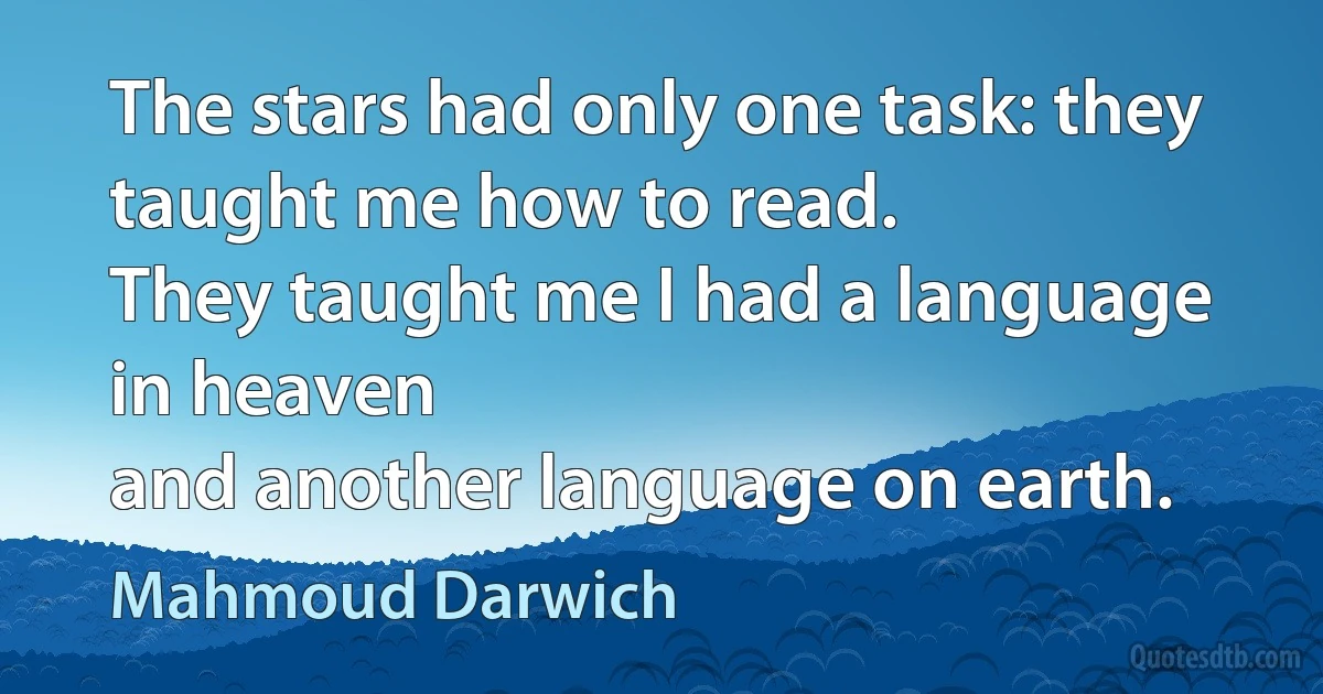 The stars had only one task: they taught me how to read.
They taught me I had a language in heaven
and another language on earth. (Mahmoud Darwich)