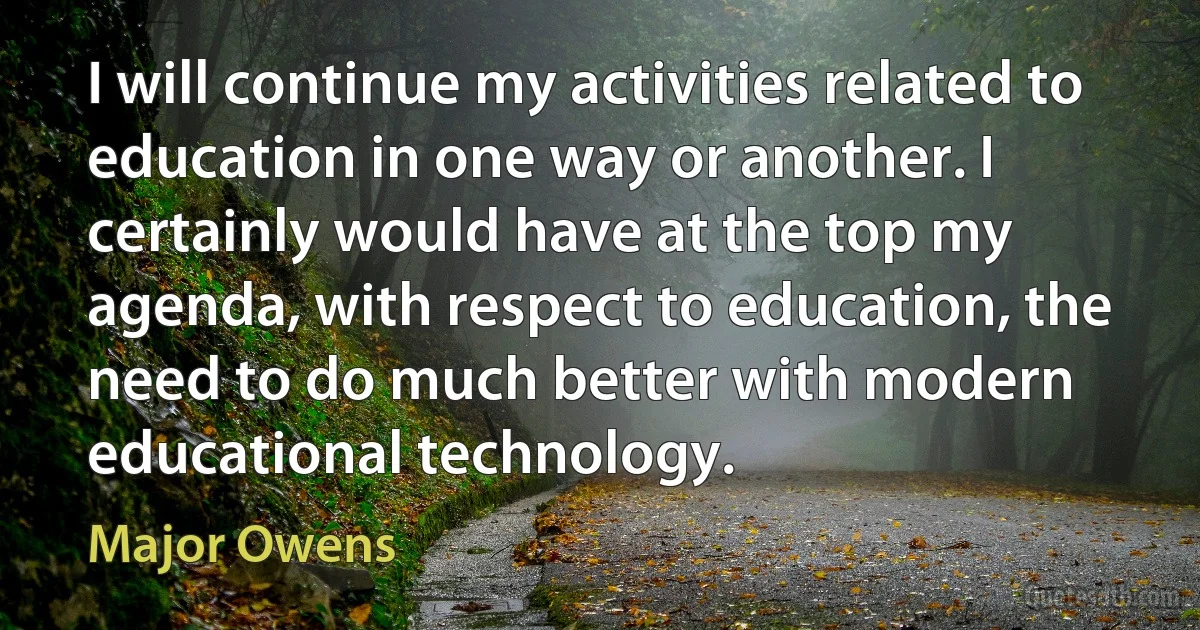 I will continue my activities related to education in one way or another. I certainly would have at the top my agenda, with respect to education, the need to do much better with modern educational technology. (Major Owens)