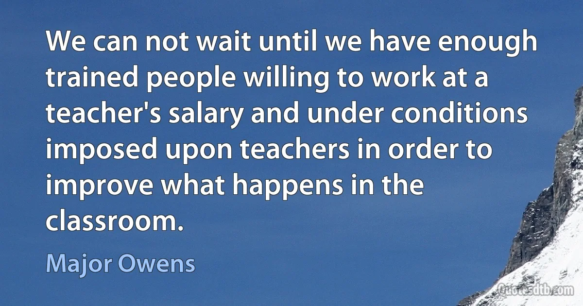 We can not wait until we have enough trained people willing to work at a teacher's salary and under conditions imposed upon teachers in order to improve what happens in the classroom. (Major Owens)